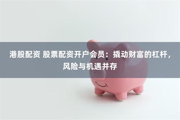 港股配资 股票配资开户会员：撬动财富的杠杆，风险与机遇并存