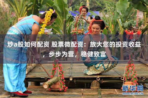 炒a股如何配资 股票微配资：放大您的投资收益，步步为营，稳健致富