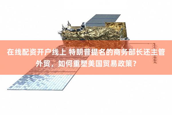 在线配资开户线上 特朗普提名的商务部长还主管外贸，如何重塑美国贸易政策？