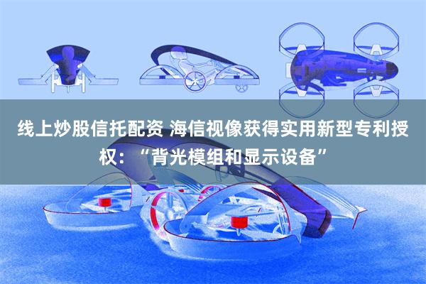 线上炒股信托配资 海信视像获得实用新型专利授权：“背光模组和显示设备”