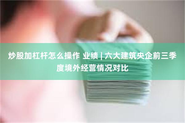 炒股加杠杆怎么操作 业绩 | 六大建筑央企前三季度境外经营情况对比