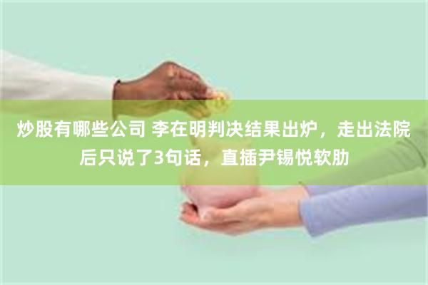 炒股有哪些公司 李在明判决结果出炉，走出法院后只说了3句话，直插尹锡悦软肋
