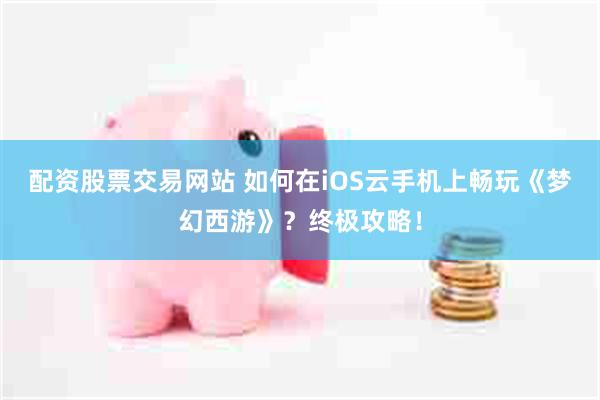 配资股票交易网站 如何在iOS云手机上畅玩《梦幻西游》？终极攻略！