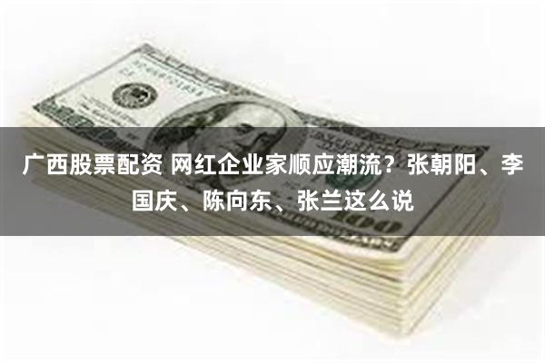 广西股票配资 网红企业家顺应潮流？张朝阳、李国庆、陈向东、张兰这么说
