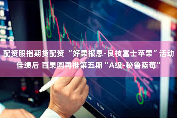 配资股指期货配资 “好果报恩-良枝富士苹果”活动佳绩后 百果园再推第五期“A级-秘鲁蓝莓”