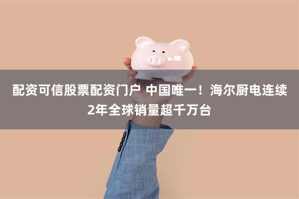 配资可信股票配资门户 中国唯一！海尔厨电连续2年全球销量超千万台