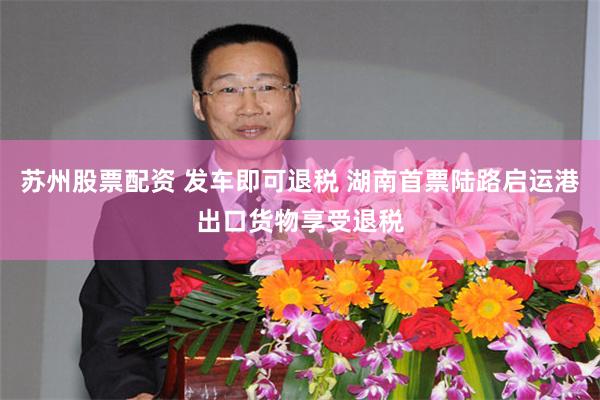 苏州股票配资 发车即可退税 湖南首票陆路启运港出口货物享受退税