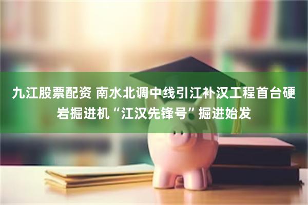 九江股票配资 南水北调中线引江补汉工程首台硬岩掘进机“江汉先锋号”掘进始发