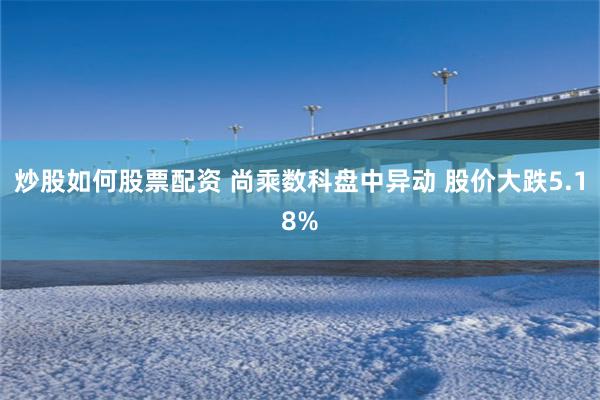 炒股如何股票配资 尚乘数科盘中异动 股价大跌5.18%