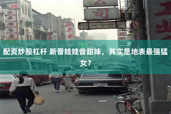 配资炒股杠杆 新晋娃娃音甜妹，其实是地表最强猛女？