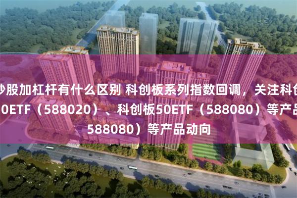 炒股加杠杆有什么区别 科创板系列指数回调，关注科创成长50ETF（588020）、科创板50ETF（588080）等产品动向