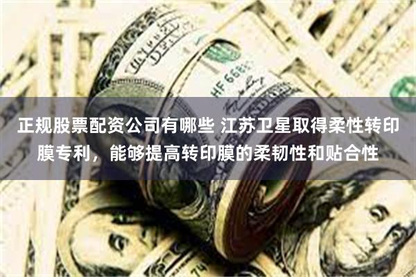 正规股票配资公司有哪些 江苏卫星取得柔性转印膜专利，能够提高转印膜的柔韧性和贴合性
