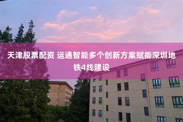 天津股票配资 运通智能多个创新方案赋能深圳地铁4线建设