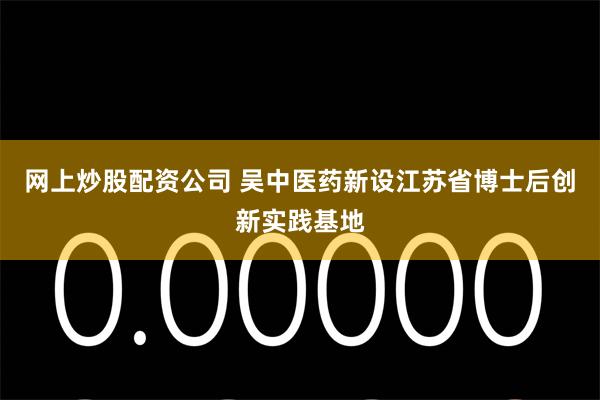 网上炒股配资公司 吴中医药新设江苏省博士后创新实践基地