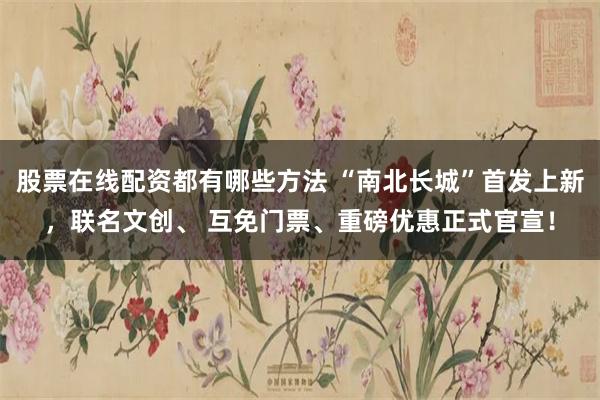股票在线配资都有哪些方法 “南北长城”首发上新，联名文创、 互免门票、重磅优惠正式官宣！