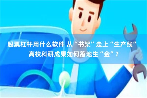 股票杠杆用什么软件 从“书架”走上“生产线” 高校科研成果如何落地生“金”？