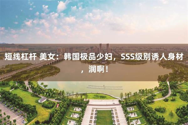 短线杠杆 美女：韩国极品少妇，SSS级别诱人身材，润啊！
