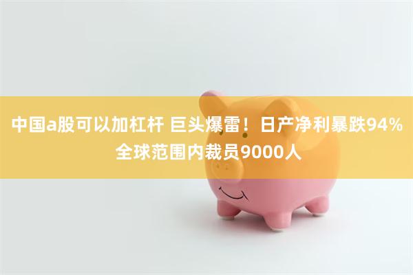 中国a股可以加杠杆 巨头爆雷！日产净利暴跌94% 全球范围内裁员9000人