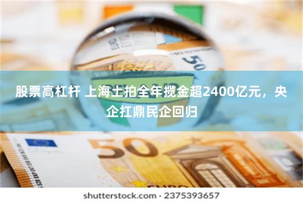 股票高杠杆 上海土拍全年揽金超2400亿元，央企扛鼎民企回归