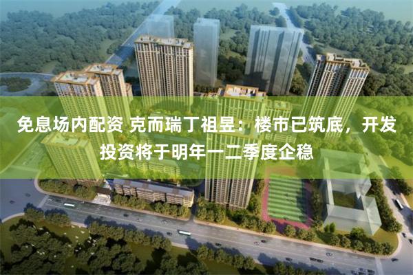 免息场内配资 克而瑞丁祖昱：楼市已筑底，开发投资将于明年一二季度企稳