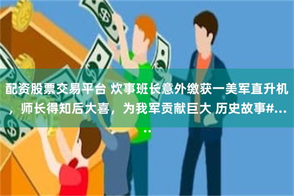 配资股票交易平台 炊事班长意外缴获一美军直升机，师长得知后大喜，为我军贡献巨大 历史故事#...