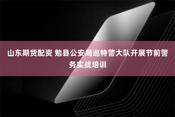 山东期货配资 勉县公安局巡特警大队开展节前警务实战培训
