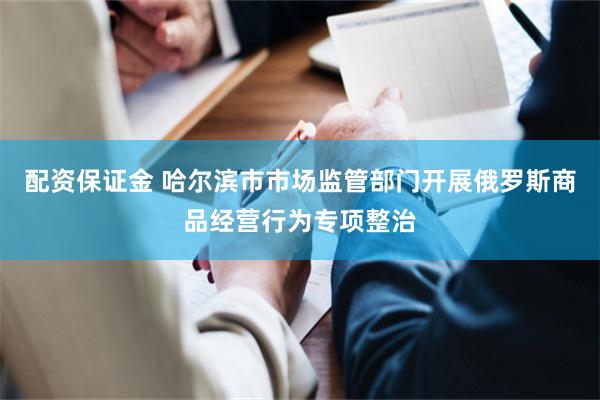 配资保证金 哈尔滨市市场监管部门开展俄罗斯商品经营行为专项整治