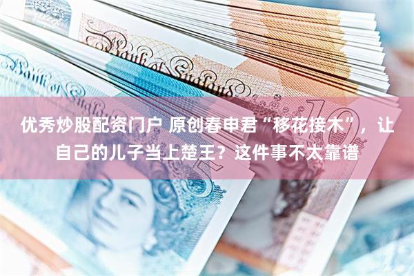 优秀炒股配资门户 原创春申君“移花接木”，让自己的儿子当上楚王？这件事不太靠谱
