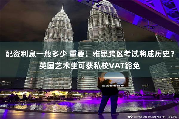 配资利息一般多少 重要！雅思跨区考试将成历史？英国艺术生可获私校VAT豁免