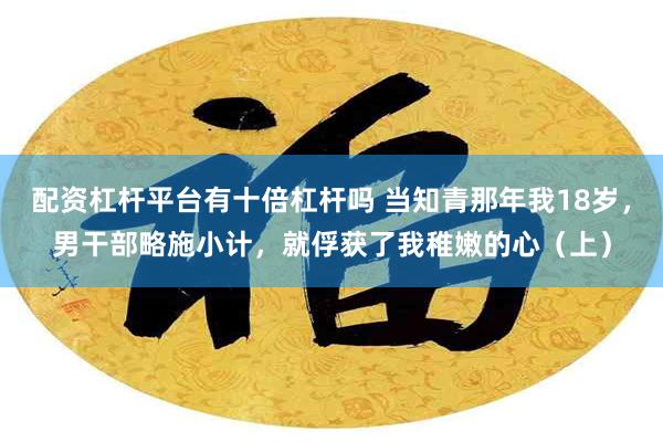 配资杠杆平台有十倍杠杆吗 当知青那年我18岁，男干部略施小计，就俘获了我稚嫩的心（上）