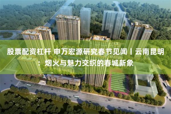 股票配资杠杆 申万宏源研究春节见闻丨云南昆明：烟火与魅力交织的春城新象