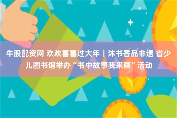 牛股配资网 欢欢喜喜过大年｜沐书香品非遗 省少儿图书馆举办“书中故事我来画”活动