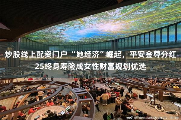 炒股线上配资门户 “她经济”崛起，平安金尊分红25终身寿险成女性财富规划优选