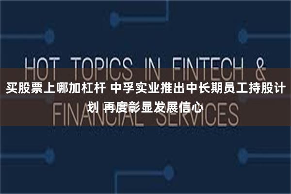 买股票上哪加杠杆 中孚实业推出中长期员工持股计划 再度彰显发展信心