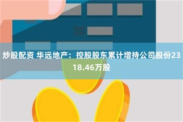 炒股配资 华远地产：控股股东累计增持公司股份2318.46万股