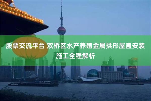 股票交流平台 双桥区水产养殖金属拱形屋盖安装施工全程解析