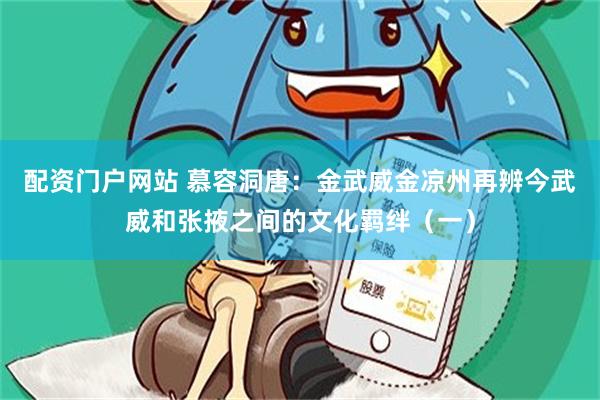配资门户网站 慕容洞唐：金武威金凉州再辨今武威和张掖之间的文化羁绊（一）