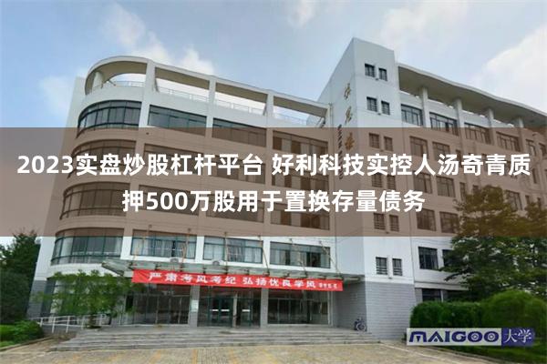2023实盘炒股杠杆平台 好利科技实控人汤奇青质押500万股用于置换存量债务