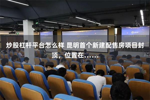 炒股杠杆平台怎么样 昆明首个新建配售房项目封顶，位置在……