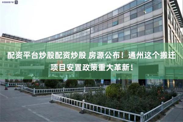 配资平台炒股配资炒股 房源公布！通州这个搬迁项目安置政策重大革新！