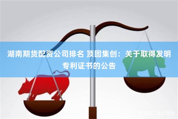 湖南期货配资公司排名 顶固集创：关于取得发明专利证书的公告