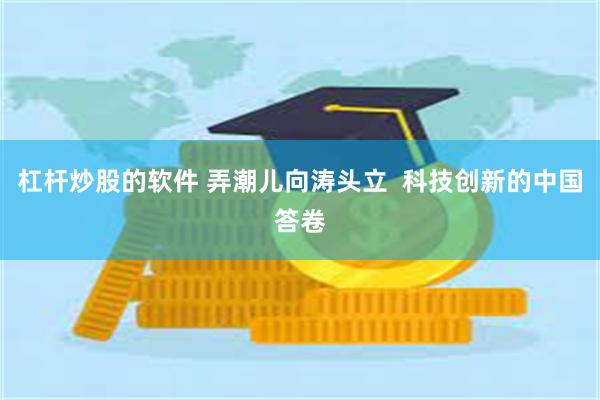 杠杆炒股的软件 弄潮儿向涛头立  科技创新的中国答卷