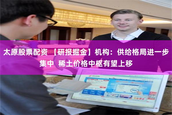太原股票配资 【研报掘金】机构：供给格局进一步集中  稀土价格中枢有望上移