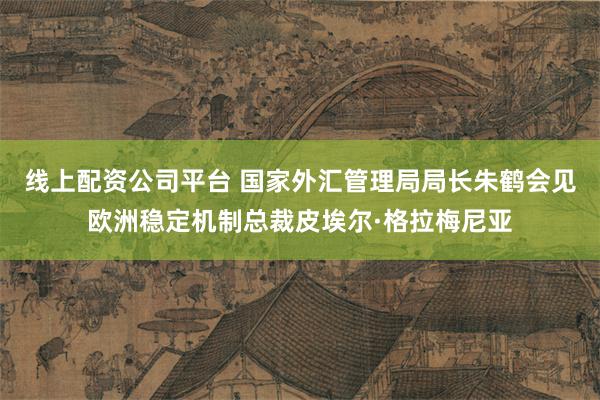 线上配资公司平台 国家外汇管理局局长朱鹤会见欧洲稳定机制总裁皮埃尔·格拉梅尼亚