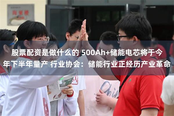 股票配资是做什么的 500Ah+储能电芯将于今年下半年量产 行业协会：储能行业正经历产业革命