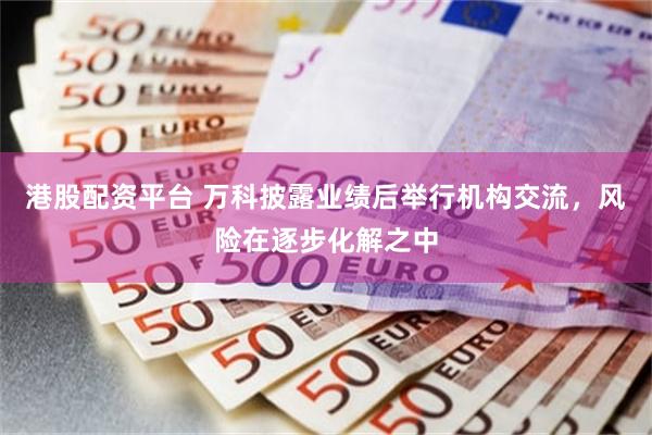 港股配资平台 万科披露业绩后举行机构交流，风险在逐步化解之中
