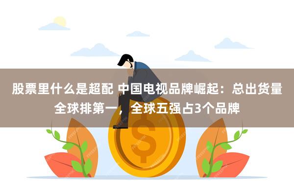 股票里什么是超配 中国电视品牌崛起：总出货量全球排第一，全球五强占3个品牌