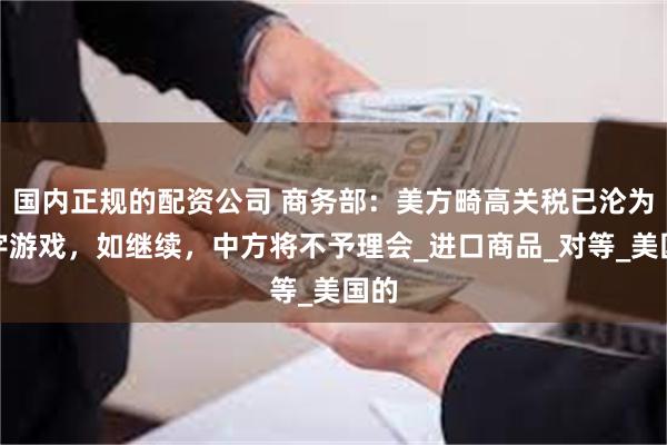 国内正规的配资公司 商务部：美方畸高关税已沦为数字游戏，如继续，中方将不予理会_进口商品_对等_美国的