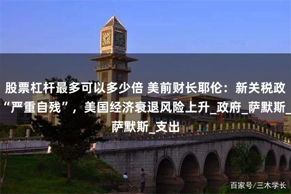 股票杠杆最多可以多少倍 美前财长耶伦：新关税政策是“严重自残”，美国经济衰退风险上升_政府_萨默斯_支出