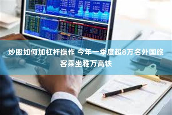 炒股如何加杠杆操作 今年一季度超8万名外国旅客乘坐雅万高铁